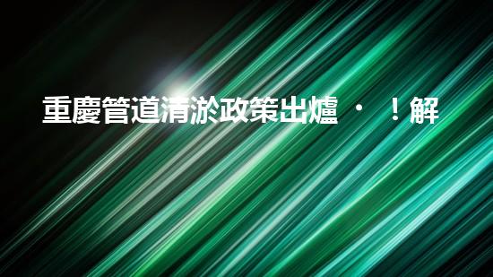 重慶管道清淤政策出爐！解決排水難題，你知道都有哪些措施嗎？